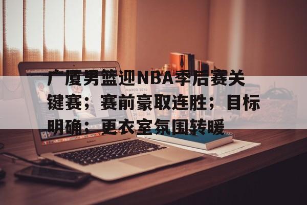 关于广厦男篮迎NBA季后赛关键赛;赛前豪取连胜;目标明确;更衣室氛围转暖的信息 关于广厦男篮迎NBA季后赛关键赛;赛前豪取连胜;目标明确;更衣室氛围转暖的信息