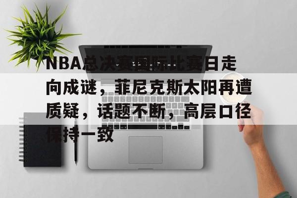 乐竟-关于NBA总决赛国际比赛日走向成谜，菲尼克斯太阳再遭质疑，话题不断，高层口径保持一致的信息